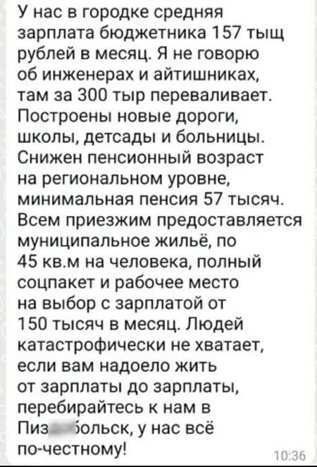 У нас в городке средняя зарплата бюджетника 157 тысч рублей в месяц. Я не говорю об инженерах и айтишниках, там за 300 тыс переваливает. Построены новые дороги, школы, детсады и больницы. Снижен пенсионный возраст на региональном уровне, минимальная пенсия 57 тысяч. Всем приезжим предоставляется муниципальное жильё, по 45 кв.м на человека, полный соцпакет и рабочее место на выбор с зарплатой от 150 тысяч в месяц. Людей катастрофически не хватает, если вам надоело жить от зарплаты до зарплаты, перебирайтесь к нам в Пыздобольск, у нас всё по-честному!