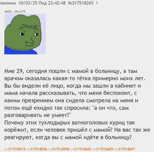 Мне 29, сегодня пошли с мамой в больницу, а там врачом оказалась какая-то тётка примерно моих лет. Вы бы видели её лицо, когда мы зашли в кабинет и мама начала рассказывать, что меня беспокоит, с каким презрением она сидела смотрела на меня и потом ещё она спросила: 'а он что, сам разговаривать не умеет?' Почему этих тухлодых ватноголовых куриц так корёж? если человек пришёл с мамой? На вас так же реагируете, когда вы с мамой идёте в больницу?