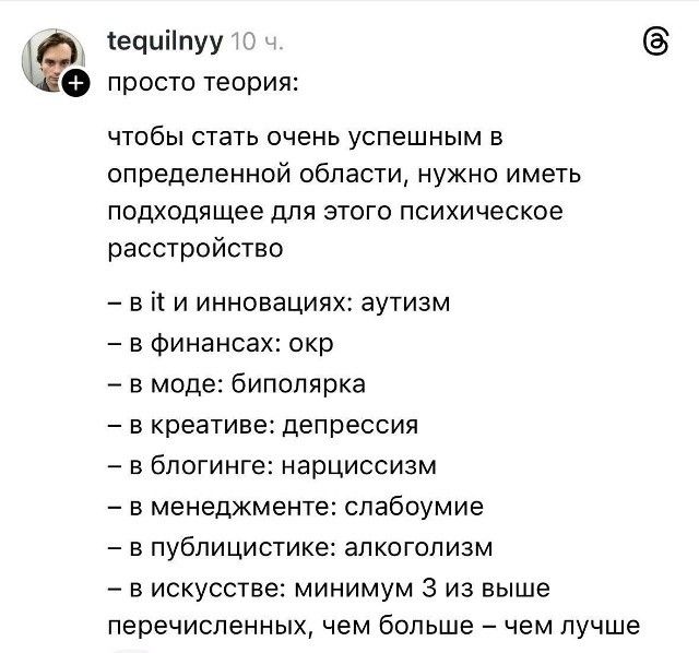 просто теория:
чтобы стать очень успешным в определенной области, нужно иметь подходящее для этого психическое расстройство
– в инновациях: аутизм
– в финансах: окр
– в моде: биполяр
– в креативе: депрессия
– в блоггинге: нарциссизм
– в менеджменте: слабоумиe
– в публицистике: алкоголизм
– в искусстве: минимум 3 из выше перечисленных, чем больше — чем лучше
