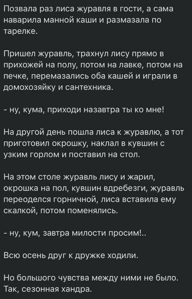 Позвала раз лиса журавля в гости, а сама наварила манной каши и размазала по тарелке. Пришел журавль, траханул лису прямо в прихожей на полку, потом на лавке, потом на печке, перемазались оба кашей и играли в домохозяйку и сантехника. - ну, кума, приходи назавтра ты ко мне! На другой день пошла лиса к журавлю, а тот приготовил окрошку, наккал в кувшин с узким горлом и поставил на стол. На этом столе журавль лису и жарил, окрошка на пол, кувшин вдребезги, журавль переоделся горничной, лиса вставила ему скалкой, потом поменялись. - ну, кум, завтра милости просим!.. Всю осень друг к дружке ходили. Но большого чувства между ними не было. Так, сезонная хонарда.