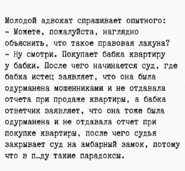 Молодой адвокат спрашивает опытного: - Можете, пожалуйста, наглядно объяснить, что такое правовая лакуна? - Ну смотри. Покупает бабка квартиру у бабки. После чего начинается суд, где бабка истец заявляет, что она была одурманена мошенниками и не отдавала отчета при продаже квартиры, а бабка ответчик заявляет, что она тоже была одурманена и не отдавала отчет при покупке квартиры, после чего судья закрывает суд на амбарный замок, потому что в п...лу такие парадоксы.