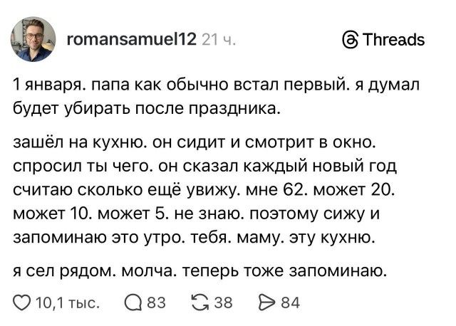 1 января. папа, как обычно, встал первый. я думал, будет убирать после праздника. зашёл на кухню — он сидит и смотрит в окно. спросил: чего? он сказал: каждый новый год считаю, сколько ещё увижу: мне 62, может 20, может 10, может 5. не знаю. поэтому сижу и запоминаю это утро. тебя, маму, эту кухню. я сел рядом. молча. теперь тоже запоминаю.