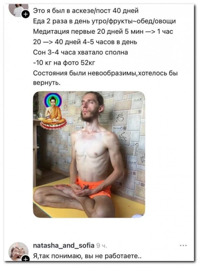 Это я был в аскезе/пост 40 дней Еда 2 раза в день утро/фрукты-обед/овощи Медитация первые 20 дней 5 мин → 1 час 20 → 40 дней 4-5 часов в день Сон 3-4 часа хватало сполна -10 кг на фото 52кг Состояния были невообразимые, хотелось бы вернуть.