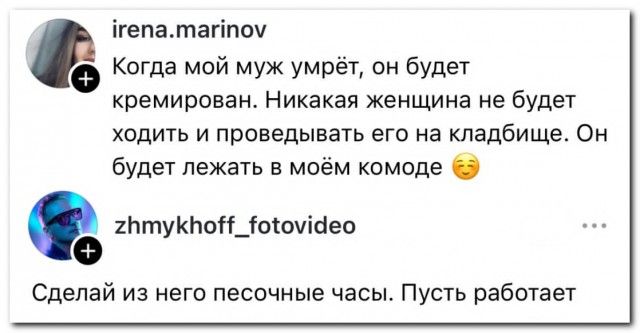 Когда мой муж умрёт, он будет кремирован. Никакая женщина не будет ходить и проводить его на кладбище. Он будет лежать в моём комоде 😊\nСделай из него песочные часы. Пусть работает