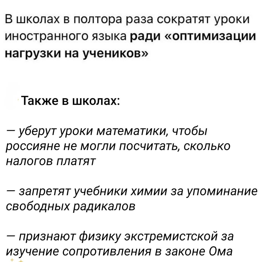 В школах в полтора раза сократят уроки иностранного языка ради «оптимизации нагрузки на учеников» Также в школах: — уберут уроки математики, чтобы россияне не могли посчитать, сколько налогов платят — запретят учебники химии за упоминание свободных радикалов — признают физику экстремистской за изучение сопротивления в законе Омa