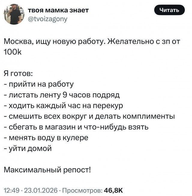 Москва, ищу новую работу. Желательно с зп от 100k\n\nЯ готов:\n- прийти на работу\n- листать ленту 9 часов подряд\n- ходить каждый час на перекур\n- смешить всех вокруг и делать комплименты\n- сбегать в магазин и что-нибудь взять\n- менять воду в кулере\n- уйти домой\n\nМаксимальный репост!