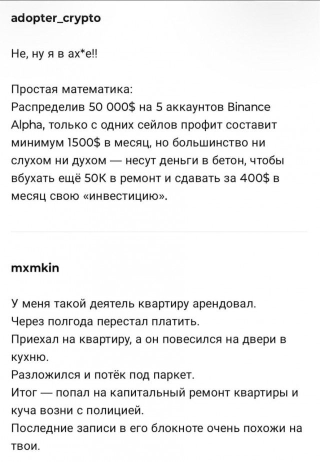 adopter_crypto
Не, ну я ах*ел!!

Простая математика:
Распределил 50 000$ на 5 аккаунтов Binance Alpha, только с одних сеилов профит составит минимум 1500$ в месяц, но большинство ни слухом ни духом — несут деньги в бетон, чтобы вложить ещё 50К в ремонт и сдавать за 400$ в месяц свою 'инвестицию'.

mxmkin
У меня такая деятель квартиру арендовал.
Через полгода перестал платить.
Приедхал на квартиру, а он повесился на двери в кухню.
Разложился и потёк под паркет.
Итог — попал на капитальный ремонт квартиры и куча возни с полицией.
Последние записи в его блокноте очень похожи на твои.