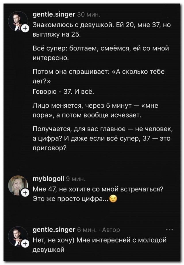 Знакомлюсь с девушкой. Ей 20, мне 37, но выгляжу на 25. Всё супер: болтаем, смеёмся, ей со мной интересно. Потом она спрашивает: «А сколько тебе лет?» Говорю – 37. И всё. Лицо меняется, через 5 минут — «мне пора», а потом вообще исчезает. Получается, для вас главное — не человек, а цифра? И даже если всё супер, 37 — это приговор? Мне 47, не хотите со мной встречаться? Это же просто цифра...