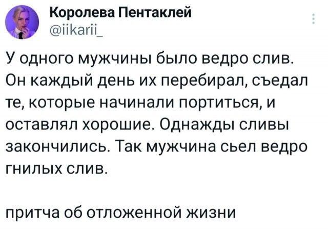 У одного мужчины было ведро слив. Он каждый день их перебирал, съедал те, которые начинали портиться, и оставлял хорошие. Однажды сливы закончились. Так мужчина съел ведро гнилых слив. притча об отложенной жизни