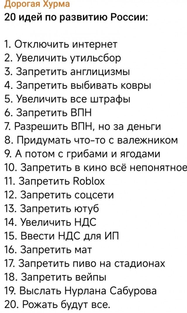 Дорогая Хурма 20 идей по развитию России: 1. Отключить интернет 2. Увеличить утильсбор 3. Запретить англицизмы 4. Запретить выбивать ковры 5. Увеличить все штрафы 6. Запретить ВПН 7. Разрешить ВПН, но за деньги 8. Придумать что-то с валежником 9. А потом с грибами и ягодами 10. Запретить в кино всё непонятное 11. Запретить Roblox 12. Запретить