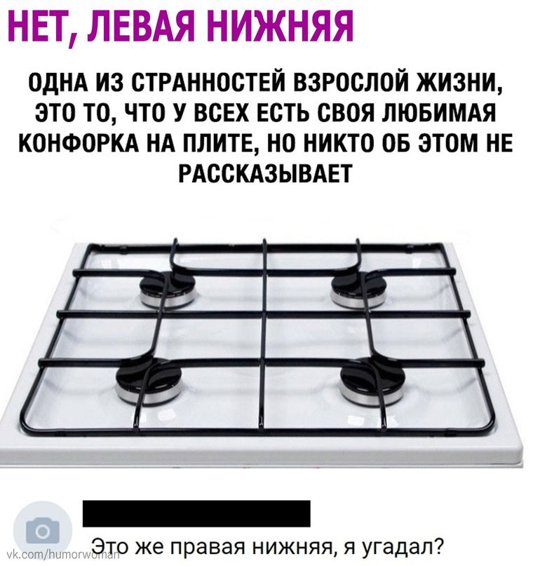 НЕТ ЛЕВАЯ НИЖНЯЯ ОДНА ИЗ СТРАННОСТЕИ ВЗРОСЛОЙ ЖИЗНИ ЗТО ТО ЧТО У ВСЕХ ЕСТЬ СВОЯ ЛЮБИМАЯ КОНФОРКА НА ПЛИТЕ НО НИКТО ОБ ЭТОМ НЕ РАССКАЗЫВАЕТ это же правая нижняя я угадал