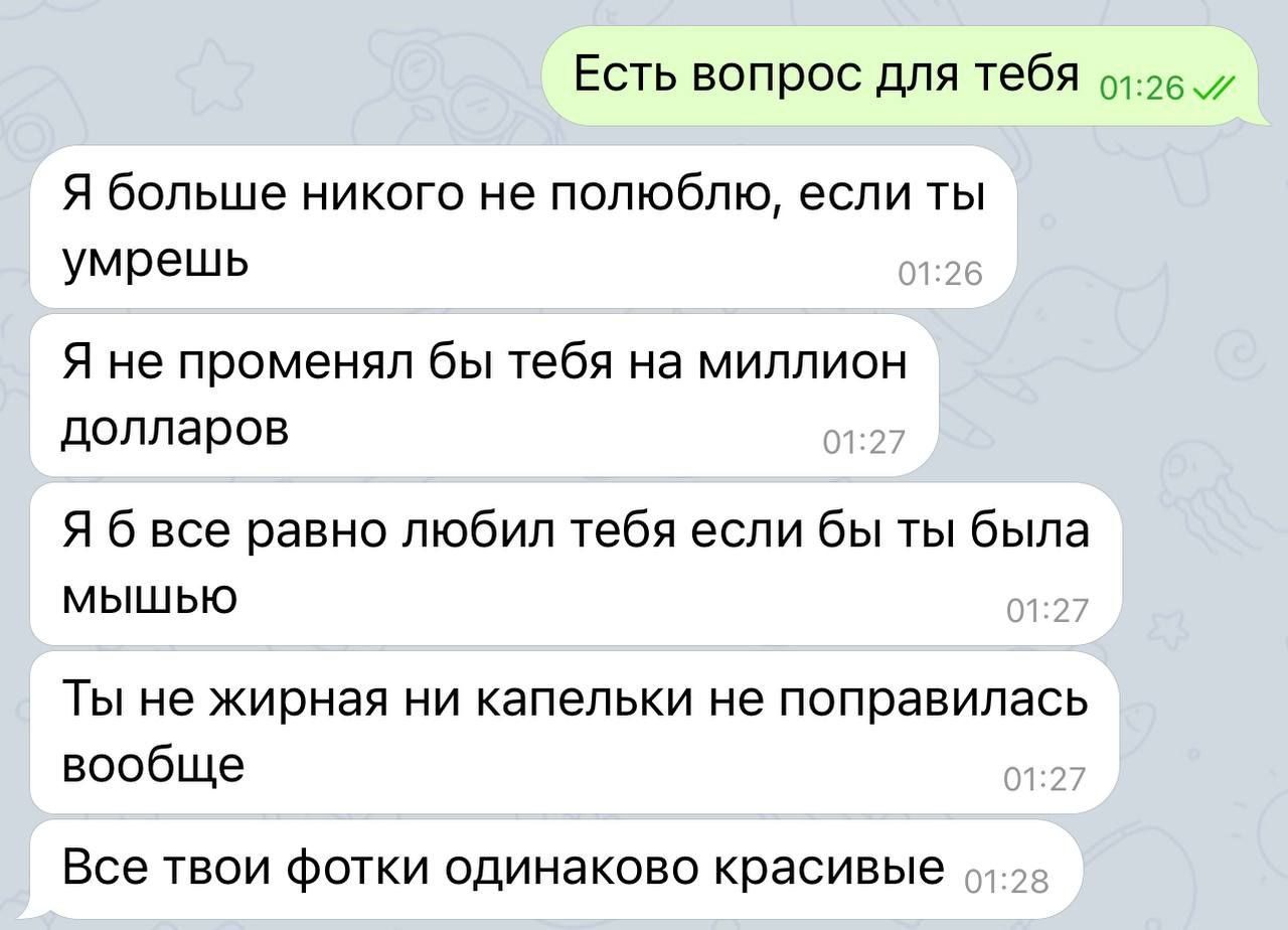 Есть вопрос для тебя Я больше никого не попюбпю если ты умрешь Я не променял бы тебя на миллион долларов Я б все равно любил тебя если бы ты была мышью Ты не жирная ни капельки не поправилась вообще Все твои Фотки одинаково красивые