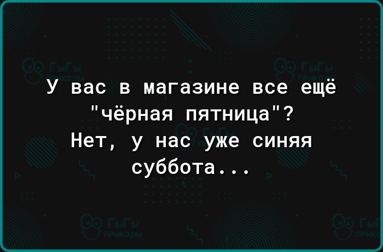 У вас в магазине все ещё чёрная пятница Нет у нас уже синяя суббота