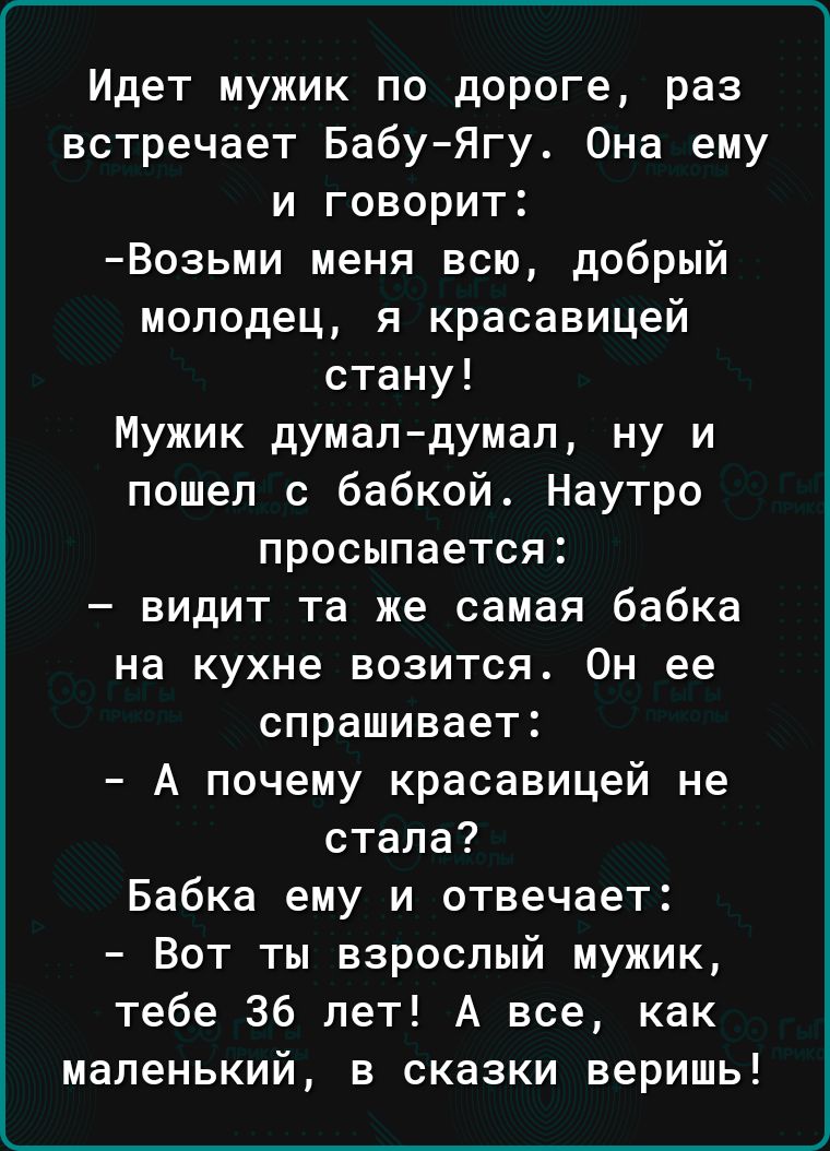 Идет мужик по дороге раз встречает БабуЯгу Она ему и говорит Возьми меня всю добрый молодец я красавицей стану Мужик думалдумал ну и пошел с бабкой Наутро просыпается видит та же самая бабка на кухне возится Он ее спрашивает А почему красавицей не стала Бабка ему и отвечает Вот ты взрослый мужик тебе 36 лет А все как маленький в сказки веришь