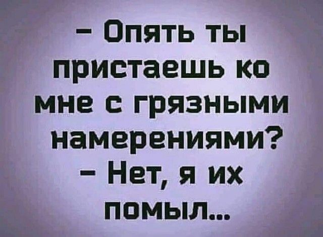 Опять ты пристаешь ко мне с грязными намерениями Нет я их помыл