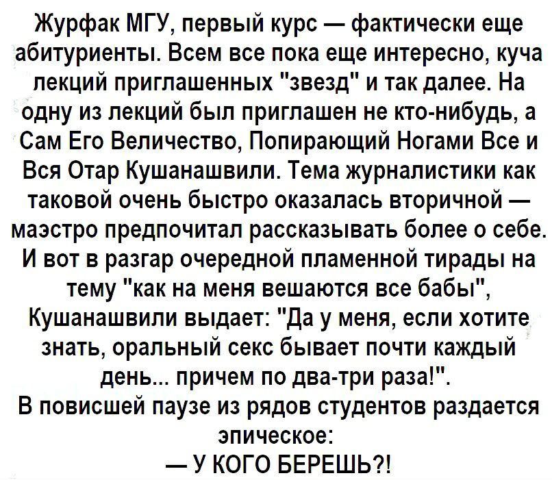 Журфак МГУ первый курс фактически еще абитуриенты Всем все пока еще интересно куча лекций приглашенных звезд и так далее На одну из лекций был приглашен не кто нибудь а Сам Его Величество Полирающий Ногами Все и Вся Отар Кушанашвили Тема журналистики как таковой очень быстро оказалась вторичной маэстро предпочитал рассказывать более о себе И вот в разгар очередной пламенной тирады на тему как на м