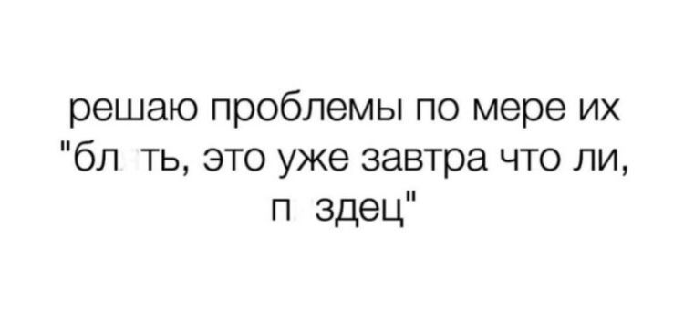 решаю проблемы по мере их бл ть это уже завтра что ли п здец