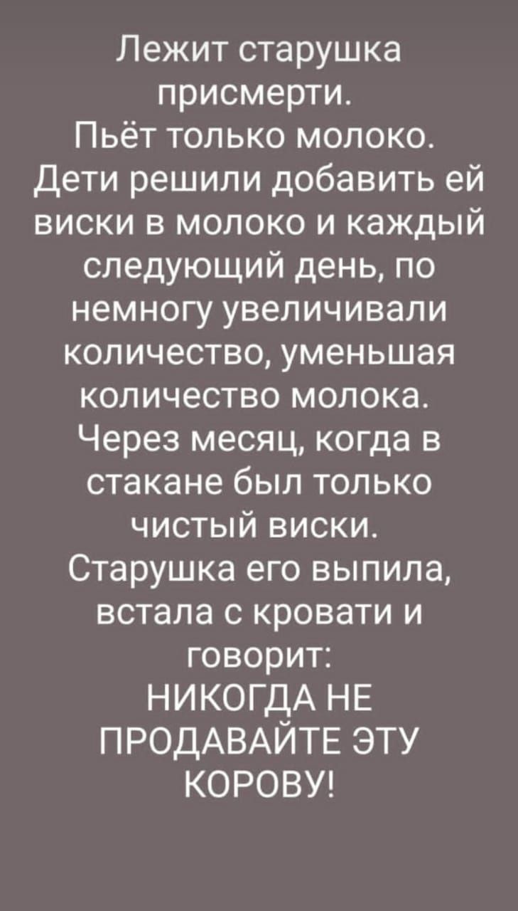 Лежит старушка присмерти Пьёт только молоко Дети решили добавить ей виски в молоко и каждый следующий день по немногу увеличивали количество уменьшая количество молока Через месяц когда в стакане был только чистый виски Старушка его выпила встала с кровати и говорит НИКОГДА НЕ ПРОДАВАЙТЕ эту КОРОВУ