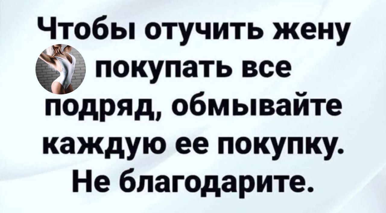 Чтобы отучить жену покупать все подряд обмывайте каждую ее покупку Не благодарите