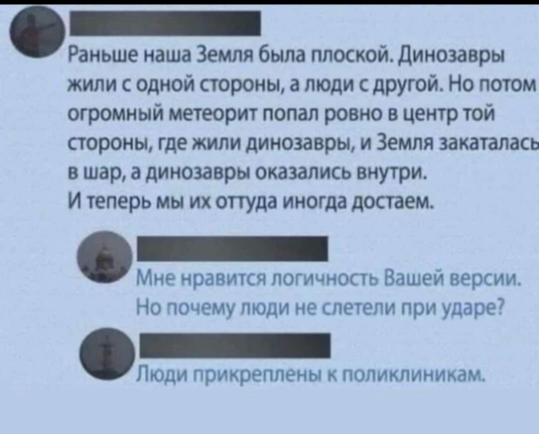 і Раньше наша Земли была плоскои динозавры жили с одной строны а топи дпуюй Но потом огромный метеори попал ровно в центр той тропы где жили динозавры и Земля винтами в шар в динозавры оказались внутри И теперь мы их оттуда иногда достаем Мие иравикя погичиопь Вашей версии но почему люди не печени при ударе7 Люди прикреплены поликлиникам