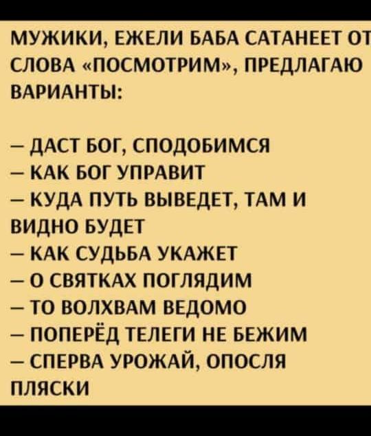 МУЖИКИ ЕЖЕЛИ БАБА САТАНЕЕТ О1 СЛОВА ПОСМОТРИМ ПРЕДЛАГАЮ ВАРИАНТЫ ДАСТ БОГ СПОДОБИМСЯ КАК БОГ УПРАВИТ КУДА ПУТЬ ВЫВЕДЕТ ТАМ И ВИДНО БУДЕТ КАК СУДЬБА УКАЖЕТ О СВЯТКАХ ПОГЛЯДИМ ТО ВОЛХВАМ ВЕДОМО ПОПЕРЁД ТЕЛЕГИ НЕ БЕЖИМ СПЕРВА УРОЖАЙ ОПОСЛЯ ПЛЯСКИ