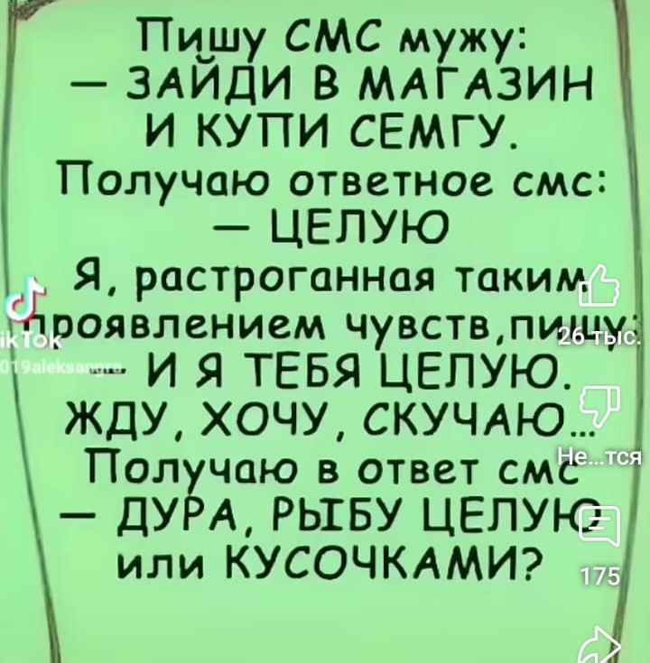 Тишу СМС мужу ЗАЙДИ В МАГАЗИН И КУПИ СЕМГУ Получаю ответное смс ЦЕЛУЮ Я растроганная таким проявлением чувств пиму И Я ТЕБЯ ЦЕЛУЮ ЖДУ ХОЧУ СКУЧАЮ Полчаю в ответ смЁ ДУРА РЫГБУ ЦЕЛУК2 или КУСОЧКАМИ