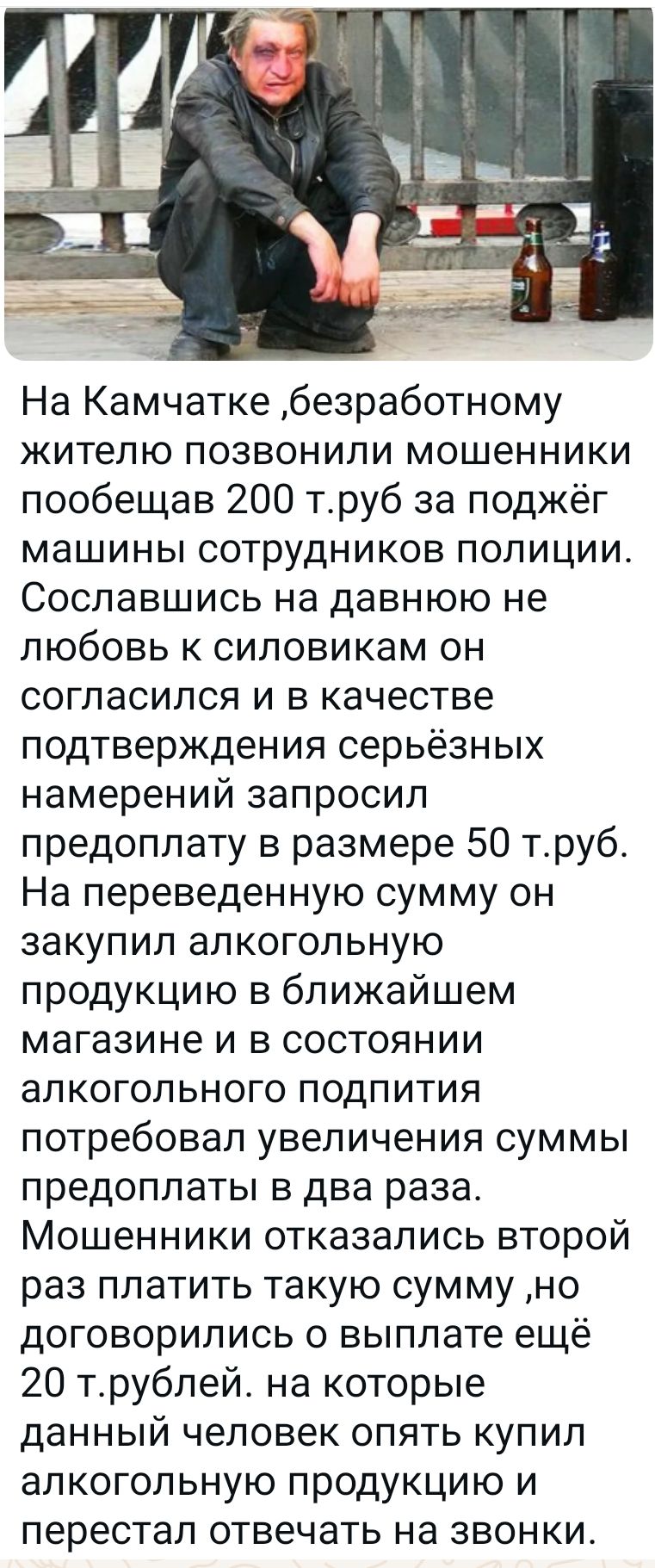 На Камчатке безработному жителю позвонили мошенники пообещав 200 труб за поджёг машины сотрудников полиции Сославшись на давнюю не любовь к силовикам он согласился и в качестве подтверждения серьёзных намерений запросил предоплату в размере 50 труб На переведенную сумму он закупил алкогольную продукцию в ближайшем магазине и в состоянии алкогольног