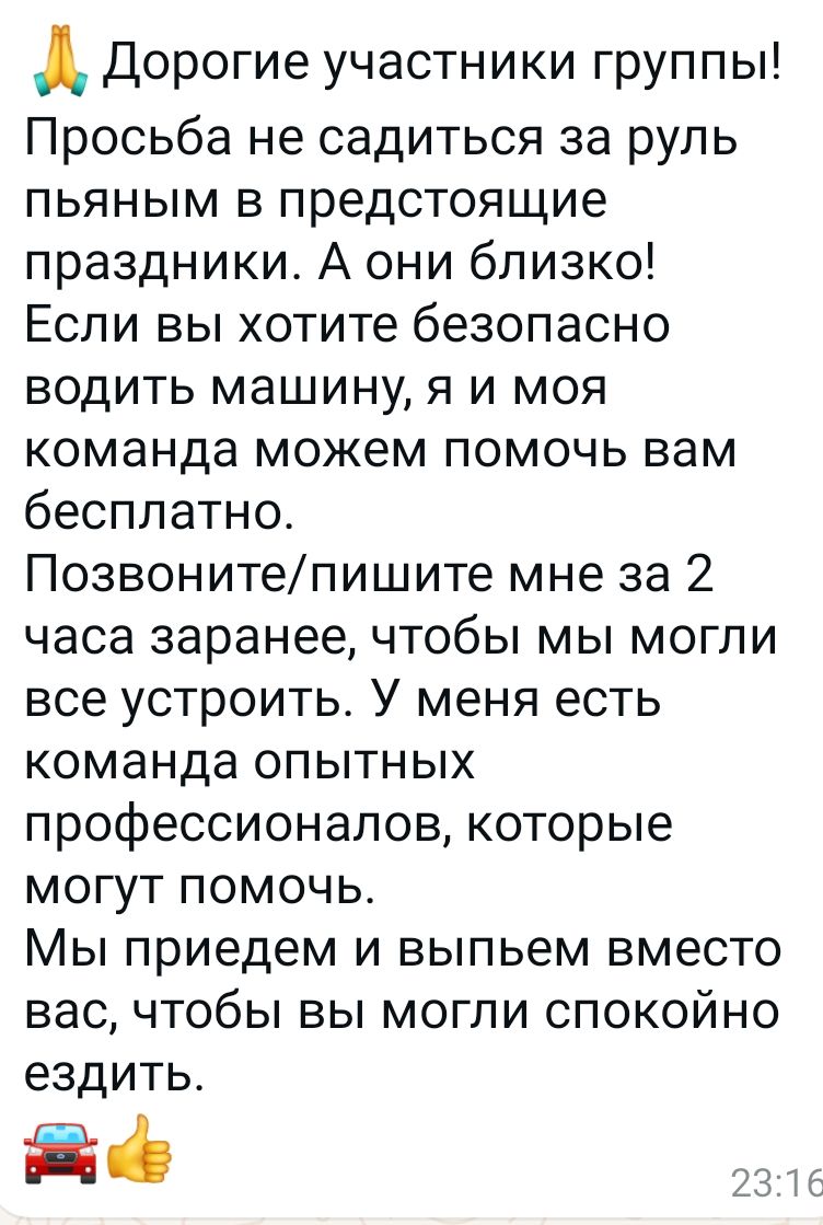 д Дорогие участники группы Просьба не садиться за руль пьяным в предстоящие праздники А они близко Если вы хотите безопасно водить машину я и моя команда можем помочь вам бесплатно Позвонитепишите мне за 2 часа заранее чтобы мы могли все устроить У меня есть команда опытных профессионалов которые могут помочь Мы приедем и выпьем вместо вас чтобы вы