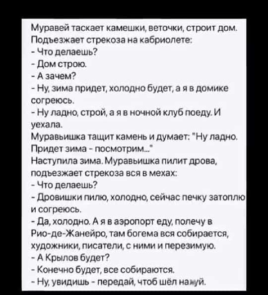 Муравей таскает камешки веточки строит дом Подъезжает стрекоза на кабриолете Что делаешь Дом строю Азачем Ну зима придет холодно будет а я в домике согреюсь Ну ладно строй а я в ночной клуб поеду И уехала Муравьишка тащит камень и думает Ну ладно Придет зима посмотрим Наступила зима Муравьишка пилит дрова подъезжает стрекоза вся в мехах Что делаешь