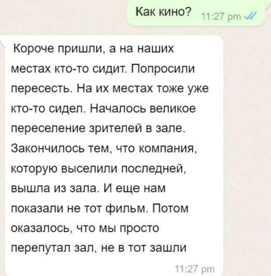 Как кино 1127 рт Короче пришли а на наших местах кто то сидит ПОПРОСИПИ пересесть На их местах тоже уже кто то сидел Началось великое переселение зрителей в зале Закончилось тем что компания которую выселили последней вышла из зала И еще нам показали не тот фильм Потом оказалось что мы просто перепутал зал не в тот зашли