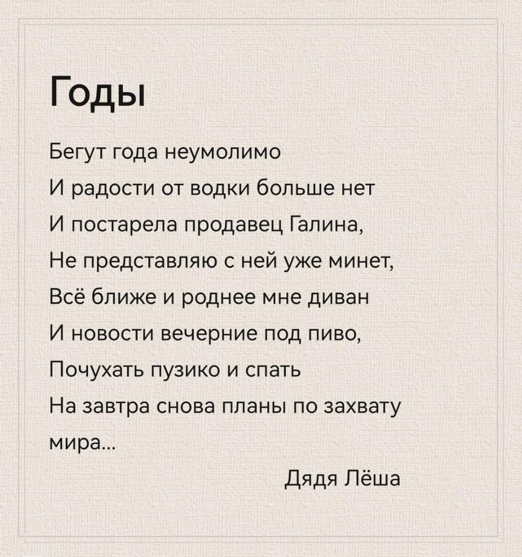 Годы бегут года неумолимо и радости от водки больше нет и постарела продавец галина, не представляю с ней уже минет, всё ближе и роднее мне диван и новости вечерние под пиво, почухать пузико и спать на завтра снова планы по захвату мира... Дядя лёша