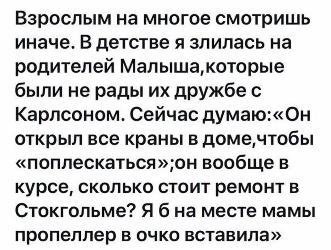 Взрослым на многое смотришь иначе. В детстве я злилась на родителей малыша,которые были не рады их дружбе с карлсоном. Сейчас думаю:«он открыл все краны в доме,чтобы «поплескаться»;он вообще в курсе, сколько стоит ремонт в стокгольме? Я 6 на месте мамы пропеллер в очко вставила»