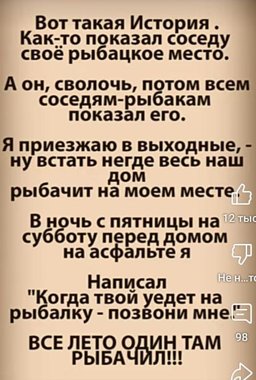 Вот такая История . Как-то показал соседу своё рыбачье место.
А он, сволочь, потом всем соседям-рыбакам показал его.
Я приезжаю в выходные, - ну встать негде весь наш дом рыбачит на моем месте.
В ночь с пятницы на субботу перед домом на асфальте я
Написал 