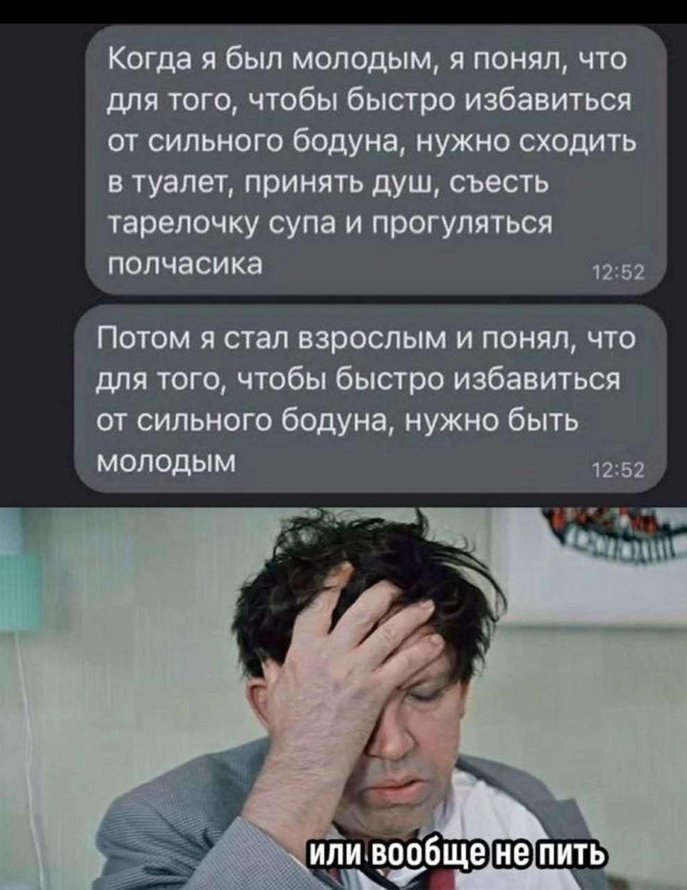 Когда я был молодым, я понял, что для того, чтобы быстро избавиться от сильного бодуна, нужно сходить в туалет, принять душ, съесть тарелочку супа и прогуляться полчасика
Потом я стал взрослым и понял, что для того, чтобы быстро избавиться от сильного бодуна, нужно быть молодым
или вообще не пить