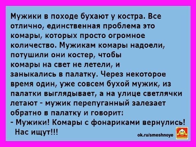 Мужики в походе бухают у костра. Все отлично, единственная проблема это комары, которых просто огромное количество. Мужикам комары надоели, потушили они костер, чтобы комары на свет не летели, и занялись палатку. Через некоторое время один, уже совсем бухой мужик, из палатки выглядывает, а на улице светлячки летают - мужики перепуганный залезает обратно в палатку и говорит: - Мужики! Комары с фонариками вернулись! Нас ищут!!!