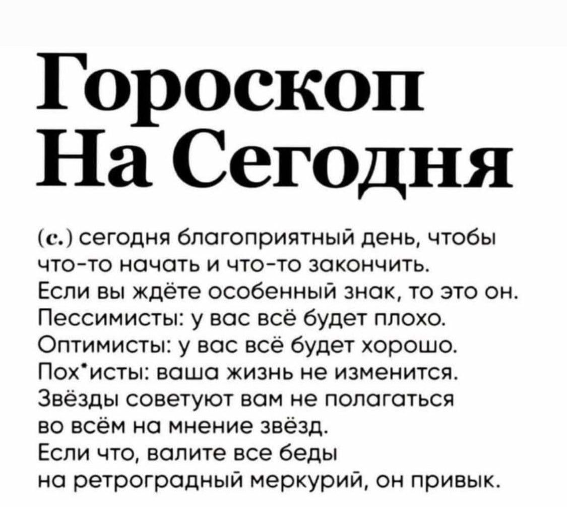 Гороскоп На Сегодня

(c) сегодня благоприятный день, чтобы что-то начать и что-то закончить.
Если вы ждёте особенный знак, то это он.
Пессимисты: у вас всё будет плохо.
Оптимисты: у вас всё будет хорошо.
Пох*исты: ваша жизнь не изменится.
Звёзды советуют вам не полагаться во всём на мнение звёзд.
Если что, валите все беды на ретроградный меркурий, он привык.