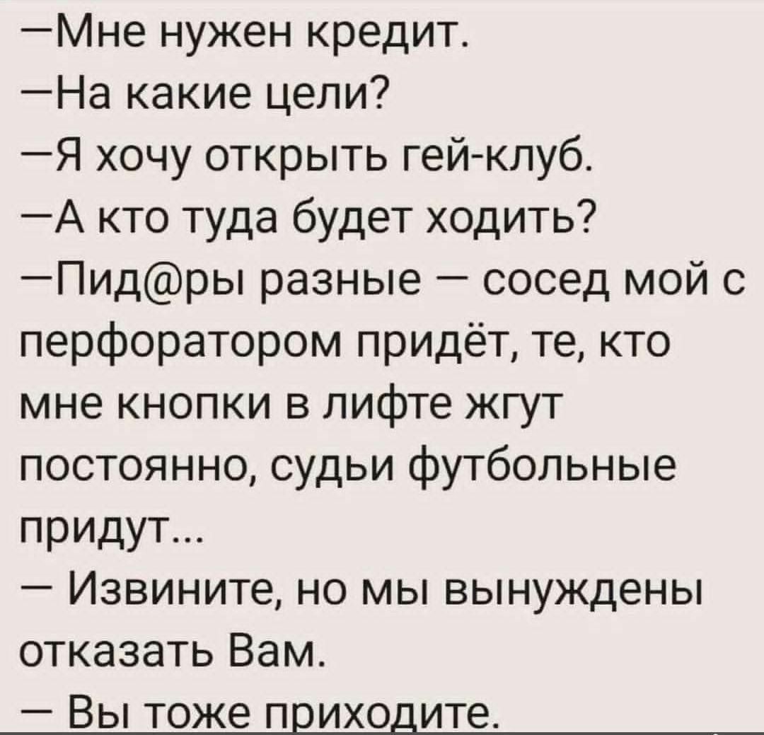 — Мне нужен кредит.
— На какие цели?
— Я хочу открыть гей-клуб.
— А кто туда будет ходить?
— Пид@ры разные — сосед мой с перфоратором придёт, те, кто мне кнопки в лифте жгут постоянно, судьи футбольные придут...
— Извините, но мы вынуждены отказать Вам.
— Вы тоже приходите.