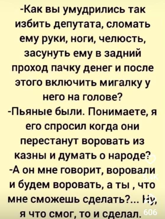  -Как вы умудрились так избить депутата, сломать ему руки, ноги, челюсть, засунуть ему в задний проход пачку денег и после этого включить мигалку у него на голове? 
 -Пьяные были. Понимаете, я его спросил когда они перестанут воровать из казны и думать о народе? 
 -А он мне говорит, воровали и будем воровать, а ты, что мне сможешь сделать? ... Ну, а что смогу, то и сделал.