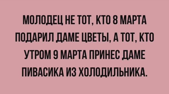 МОЛОДЕЦ НЕ ТОТ, КТО 8 МАРТА ПОДАРИЛ ДАМЕ ЦВЕТЫ, А ТОТ, КТО УТРОМ 9 МАРТА ПРИНЕС ДАМЕ ПИВАСИКА ИЗ ХОЛОДИЛЬНИКА.