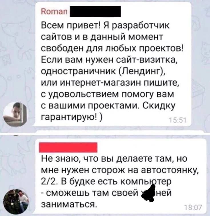 Всем привет! Я разработчик сайтов и в данный момент свободен для любых проектов! Если вам нужен сайт-визитка, одностраничник (Лендинг), или интернет-магазин пишите, с удовольствием помогу вам с вашими проектами. Скидку гарантирую! :) Не знаю, что вы делаете там, но мне нужен сторож на автостоянку, 2/2. В будке есть компьютер - сможешь там своей ***** заниматься.