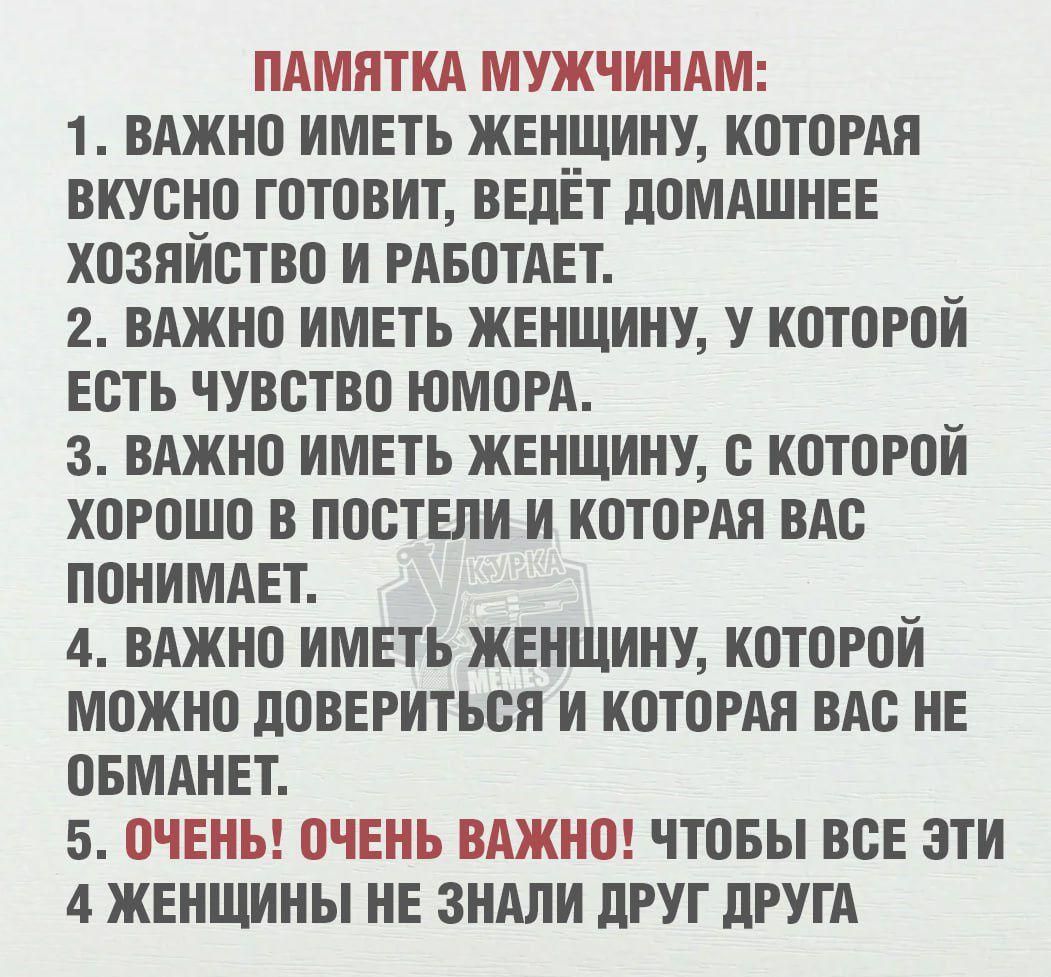 ПАМЯТКА МУЖЧИНАМ:
1. Важно иметь женщину, которая вкусно готовит, ведёт домашнее хозяйство и работает.
2. Важно иметь женщину, у которой есть чувство юмора.
3. Важно иметь женщину, с которой хорошо в постели и которая вас понимает.
4. Важно иметь женщину, которой можно довериться и которая вас не обманет.
5. Очень! Очень важно! Чтобы все эти 4 женщины не знали друг друга.