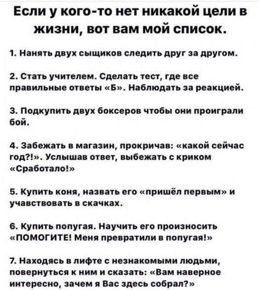 Если у кого-то нет никаких целей в жизни, вот вам мой список.

1. Нанять двух сыщиков следить друг за другом.

2. Стать учителем. Сделать тест, где все правильные ответы «Б». Наблюдать за реакцией.

3. Подкупить двух боксеров чтобы они проиграли бой.

4. Забежать в магазин, прокричав: «какой сейчас год?», услышав ответ, выбежать с криком «Сработало!»

5. Купить коня, назвать его «пришел первым» и участвовать в скачках.

6. Купить попугая. Научить его произносить «ПОМОГИТЕ! Меня пытаются убить!»

7. Навести справки о незнакомых людях, поговорить с ними и сказать: «Вам наверное интересно, как я Вас здесь собрал?»