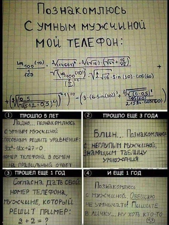 Познакомлюсь с умным мужчиной. Мой телефон:
с формулами и расчетами.
1. Прошло 5 лет. Ладно, познакомлюсь с умным мужчиной.
Способным решать уравнения:
180° - 18x + 27 = 0
Имя, телефон и объем.

2. Прошло еще 3 года. Блин... Познакомлюсь с нехорошим мужчиной;
заполнить таблицу умо-увлечения.

3. Прошло еще 1 год. Согласна дать свой номер телефона,
мужчина, который решит пример: 9 + 2 = ?

4. И еще 1 год. Познакомлюсь с мужчиной. Обещаю не уличать! Пишите, ну хоть кто-то!