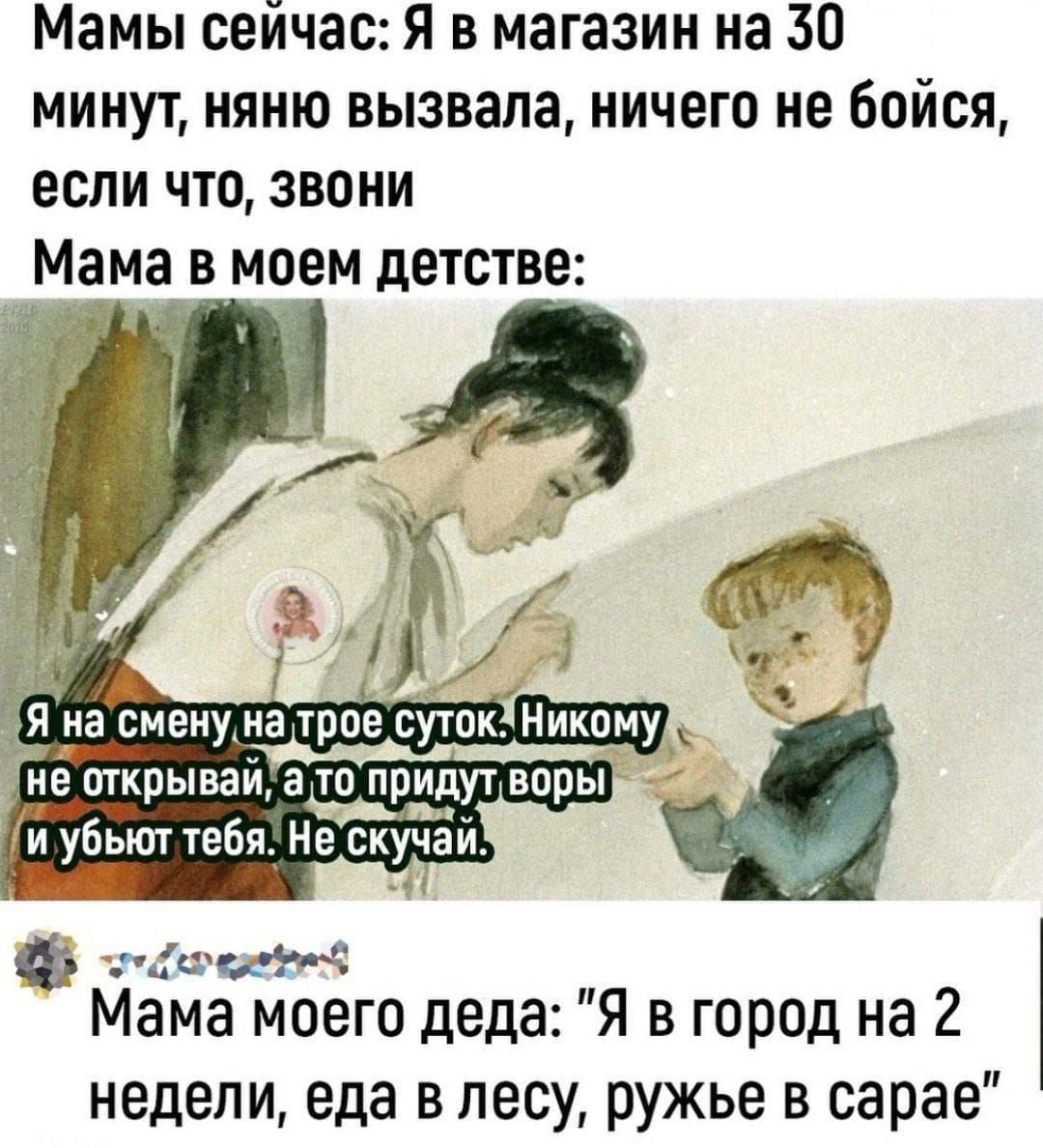 Мамы сейчас: Я в магазине на 30 минут, няню вызвала, ничего не бойся, если что, звони
Мама в моем детстве:

Я на смену на трое суток. Никому не открывай, а то придут воры и убьют тебя. Не скучай.

Мама моего деда: 