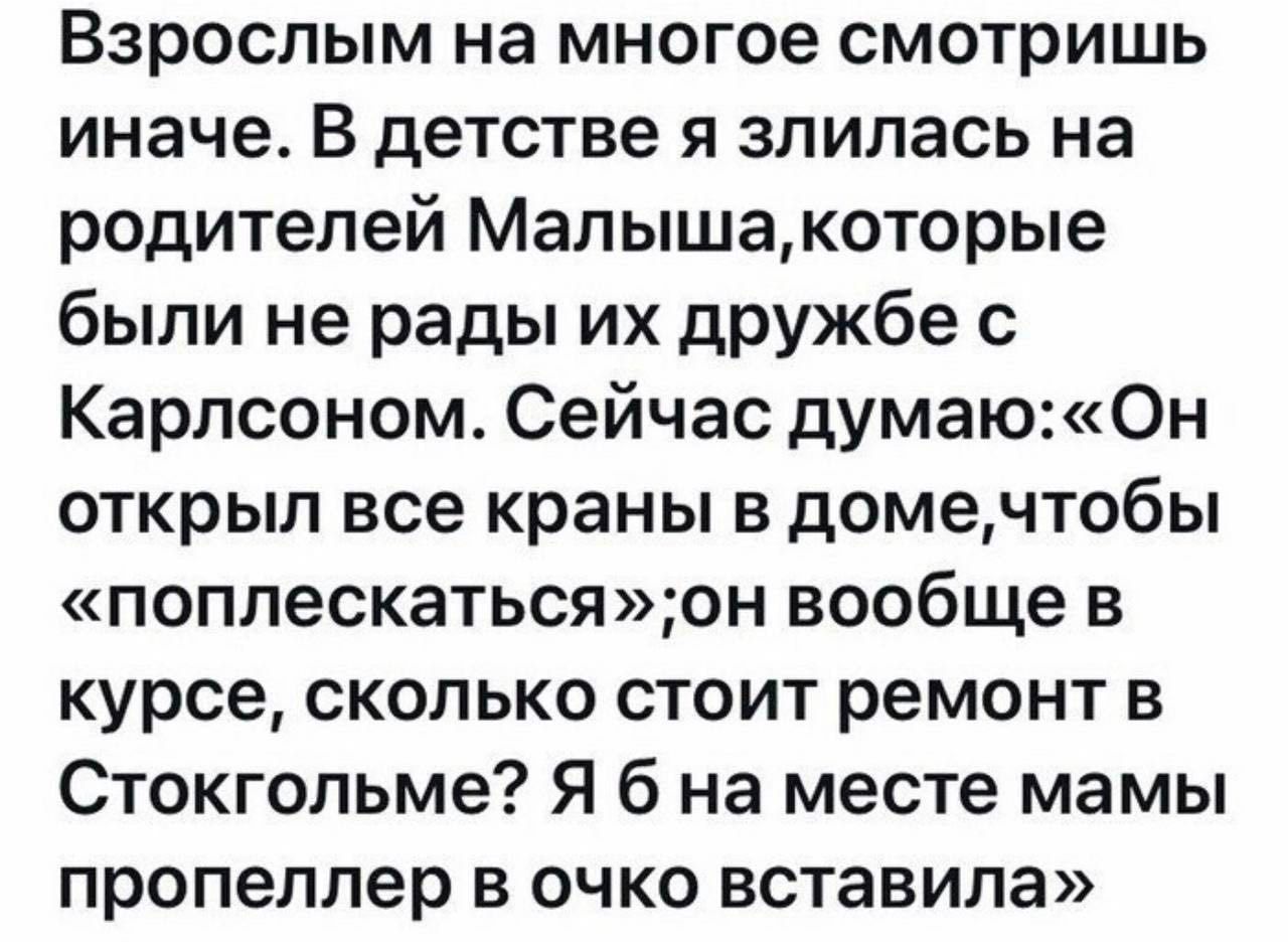 Взрослым на многое смотришь иначе. В детстве я злилась на родителей Малыша, которые были не рады их дружбе с Карлсоном. Сейчас думаю: «Он открыл все краны в доме, чтобы «поплескаться»; он вообще в курсе, сколько стоит ремонт в Стокгольме? Я б на месте мамы пропеллер в очко вставила»