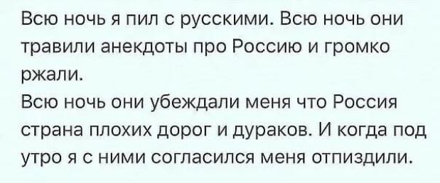 Всю ночь я пил с русскими. Всю ночь они травили анекдоты про Россию и громко ржали.
Всю ночь они убеждали меня, что Россия страна плохих дорог и дураков. И когда под утро я с ними согласился, меня отпи...дили.