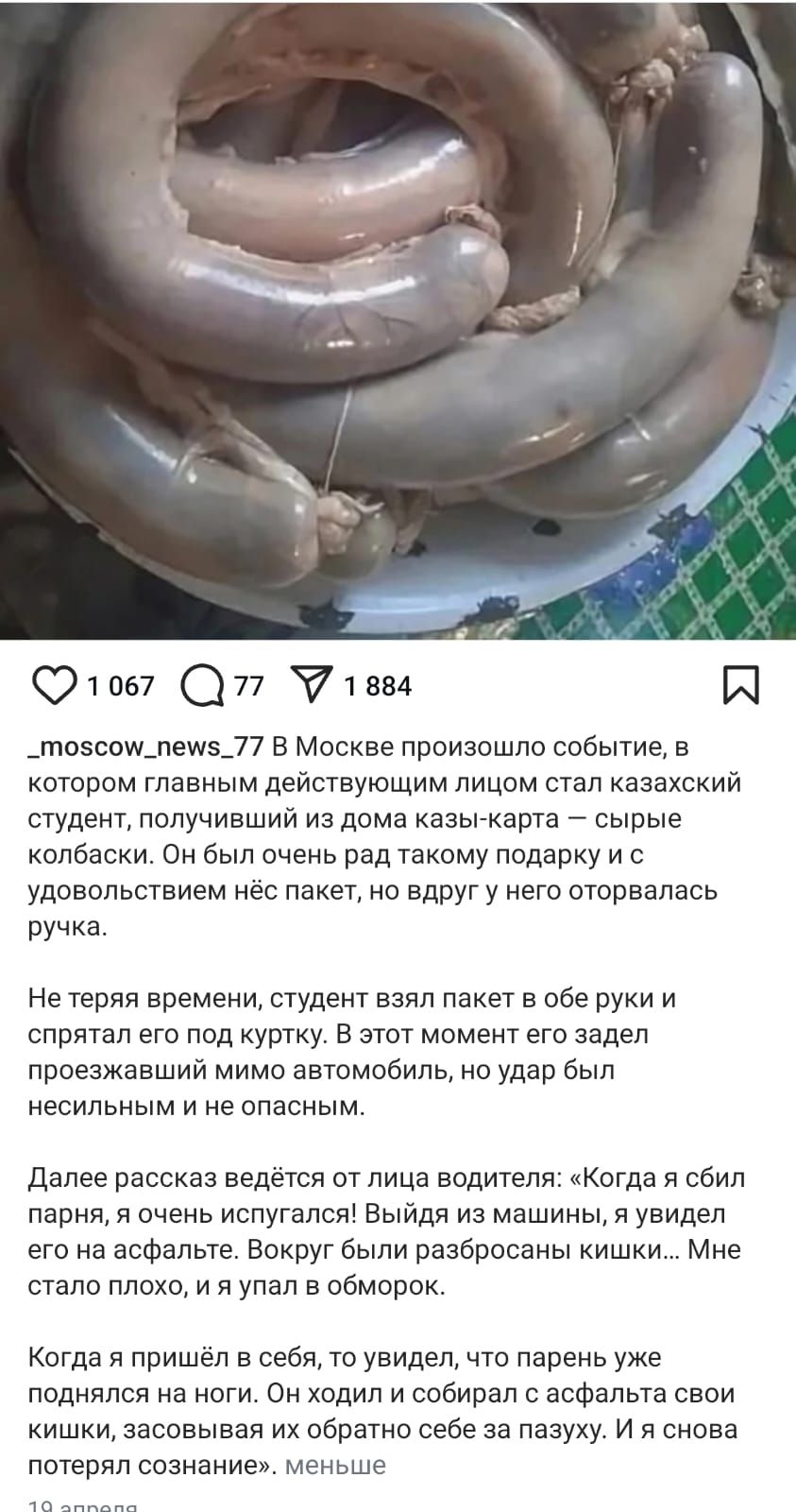 В Москве произошло событие, в котором главным действующим лицом стал казахский студент, получивший из дома казы-карта – сырье колбасы. Он был очень рад такому подарку и с удовольствием нёс пакет, но вдруг у него оторвалась ручка. Не теряя времени, студент взял пакет в обе руки и спрятал его под куртку. В этот момент его задел проезжавший мимо автомобиль, но удар был не сильным и не опасным.

Далее рассказ ведётся от лица водителя: «Когда я сбил парня, я сразу испугался! Выходя из машины, я увидел свою киску, засосавшую его за паузу. И я не знал, что думать».