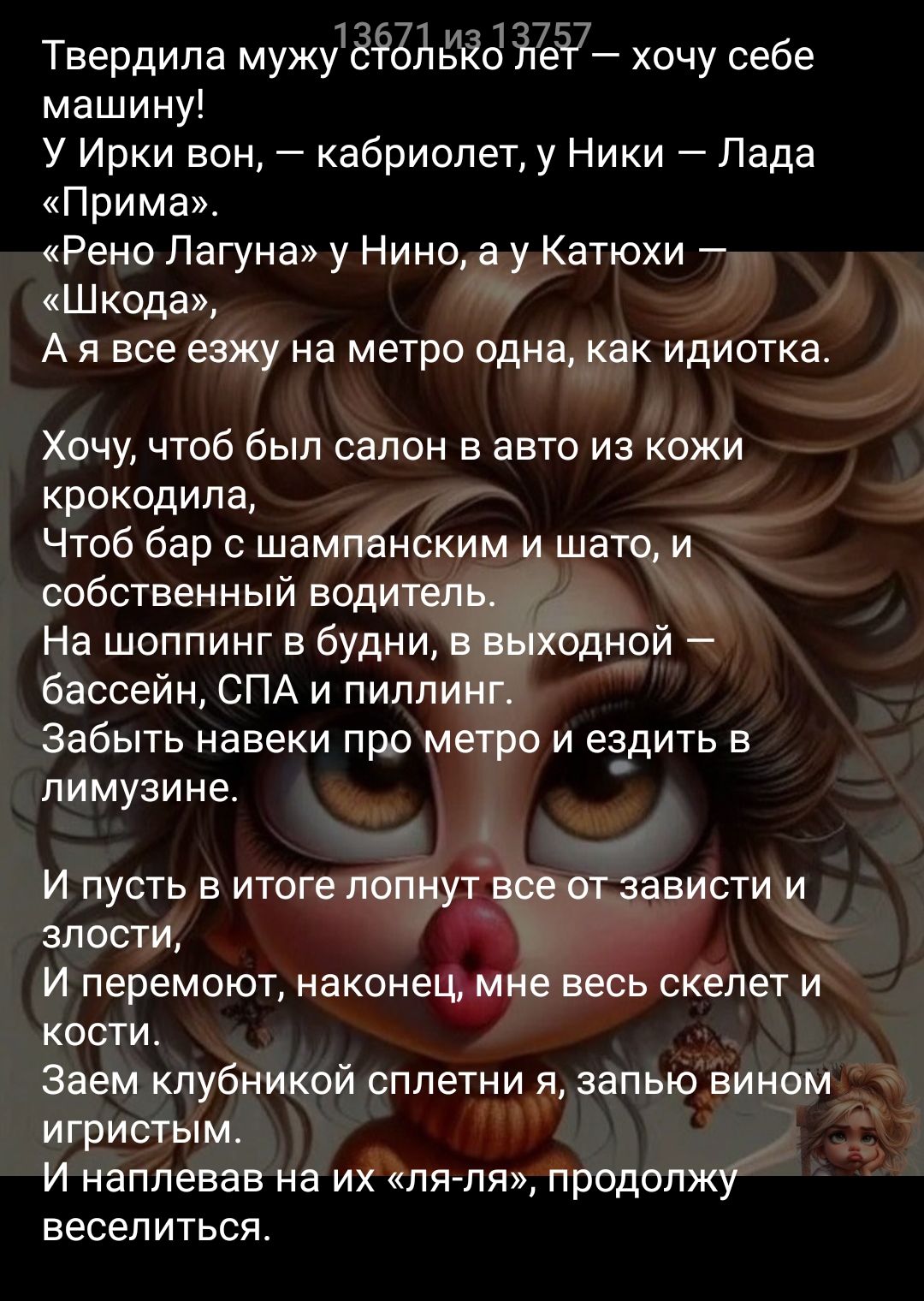 Твердилa мужу столько лет — хочу себе машину! У Ирки вон, — кабриолет, у Ники — Лада «Прима». «Рено Лагуна» у Нины, а у Катюхи — «Шкода», А я все ежу на метро одна, как идиотка.

Хочу, чтоб был салон в авто из кожи крокодила, Чтоб бар с шампанским и шато, и собственный водитель. На шоппинг в будни, с выходной — бассейн, СПА и пилинг. Забить навеки про метро и ездить в лимузине.

И пусть в итоге лопнут все от зависти и злости, И перемот, наконец, мне весь скелет и кости. Замеч клубничной сплетни, запью вином игристым. И наплевать на их «ля-ля», продолжу веселиться.