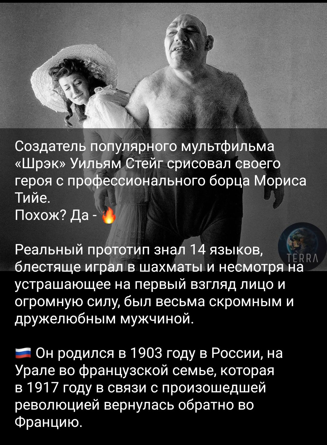 Создатель популярного мультфильма «Шрэк» Уильям Стэйг срисовал своего героя с профессионального борца Мориса Тийе.
Похож? Да - 🔥

Реальный прототип знал 14 языков, блестяще играл в шахматах и несмотря на устрашающее на первый взгляд лицо и огромную силу, был весьма скромным и дружелюбным мужчиной.
Он родился в 1903 году в России, на Урале во французской семье, которая в 1917 году в связи с произошедшей революцией вернулась обратно во Францию.