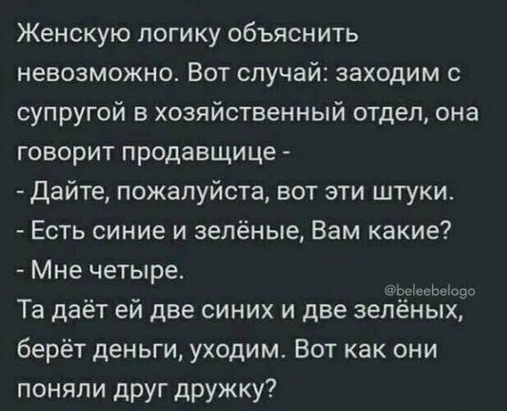 Женскую логику объяснить невозможно. Вот случай: заходим с супругой в хозяйственный отдел, она говорит продавщице - Дайте, пожалуйста, вот эти штуки. Есть синие и зелёные, Вам какие? Мне четыре. Та даёт ей две синих и две зелёных, берёт деньги, уходим. Вот как они поняли друг дружку?